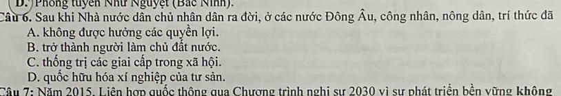 D.)Phông tuyên Như Nguyệt (Bắc Nình).
Câu 6. Sau khi Nhà nước dân chủ nhân dân ra đời, ở các nước Đông hat Au , công nhân, nông dân, trí thức đã
A. không được hưởng các quyền lợi.
B. trở thành người làm chủ đất nước.
C. thống trị các giai cấp trong xã hội.
D. quốc hữu hóa xí nghiệp của tư sản.
Câu 7: Năm 2015. Liên hợp quốc thông qua Chượng trình nghi sư 2030 vì sự phát triển bền vững không