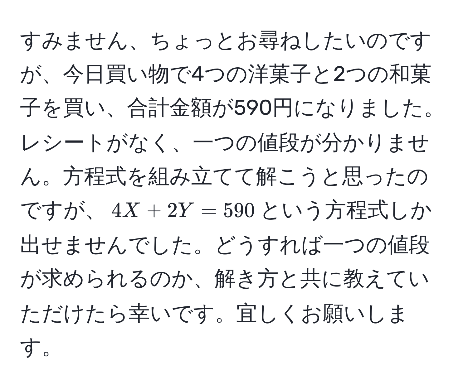 すみません、ちょっとお尋ねしたいのですが、今日買い物で4つの洋菓子と2つの和菓子を買い、合計金額が590円になりました。レシートがなく、一つの値段が分かりません。方程式を組み立てて解こうと思ったのですが、$4X + 2Y = 590$という方程式しか出せませんでした。どうすれば一つの値段が求められるのか、解き方と共に教えていただけたら幸いです。宜しくお願いします。