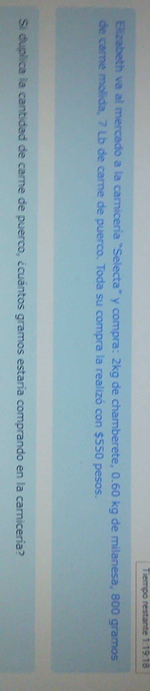 Tiempo restante 1:19:18 
Elizabeth va al mercado a la carnicería "Selecta" y compra: 2kg de chamberete, 0.60 kg de milanesa, 800 gramos
de carne molida, 7 Lb de carne de puerco. Toda su compra la realizó con $550 pesos. 
Si duplica la cantidad de carne de puerco, ¿cuántos gramos estaría comprando en la carnicería?