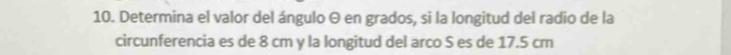 Determina el valor del ángulo θ en grados, si la longitud del radio de la 
circunferencia es de 8 cm y la longitud del arco S es de 17.5 cm