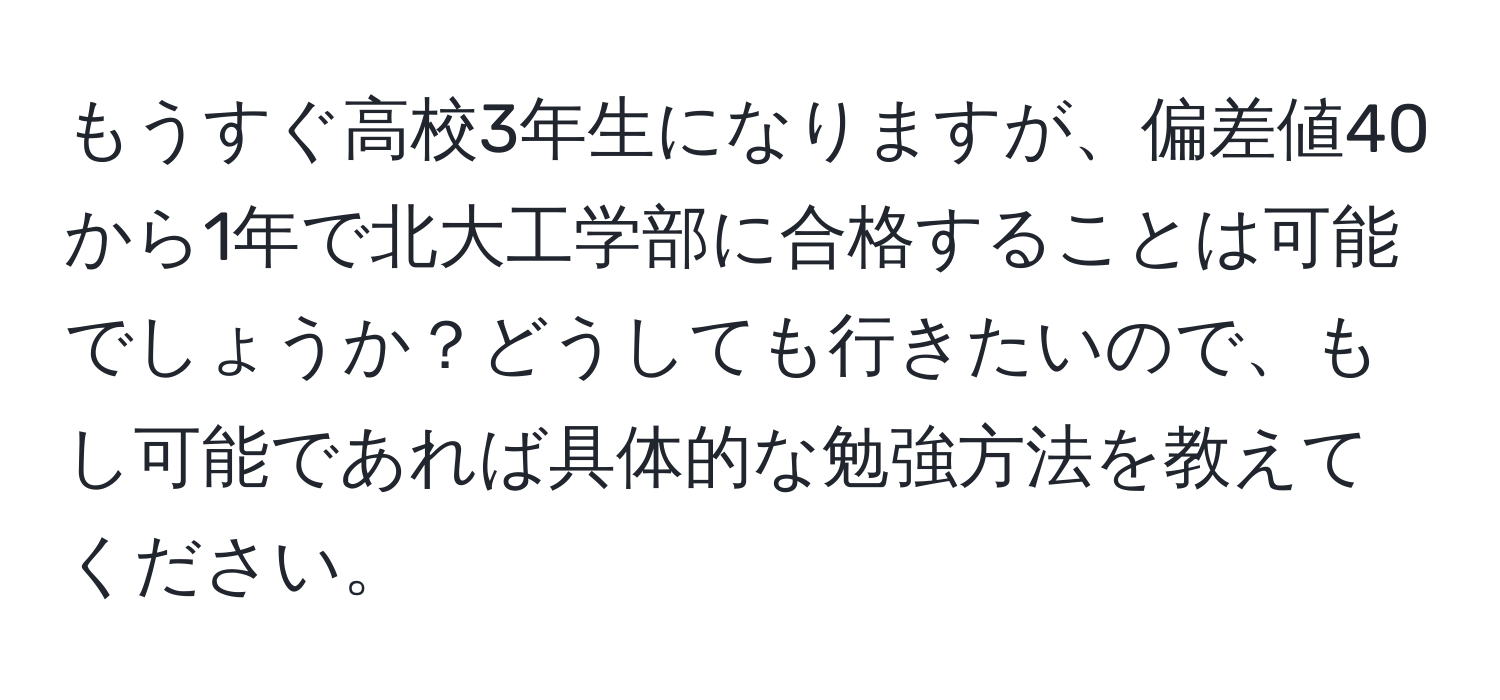 もうすぐ高校3年生になりますが、偏差値40から1年で北大工学部に合格することは可能でしょうか？どうしても行きたいので、もし可能であれば具体的な勉強方法を教えてください。