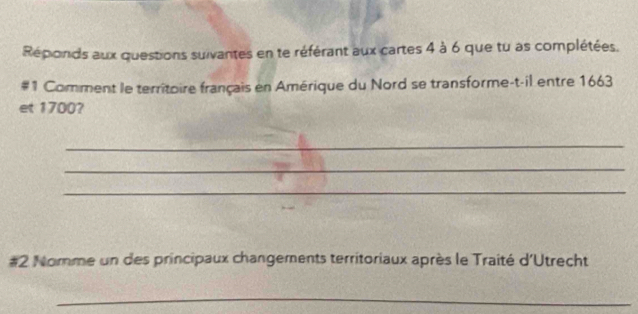 Réponds aux questions suivantes en te référant aux cartes 4 à 6 que tu as complétées. 
#1 Comment le territoire français en Amérique du Nord se transforme-t-il entre 1663
et 1700? 
_ 
_ 
_ 
#2 Nomme un des principaux changements territoriaux après le Traité d'Utrecht 
_