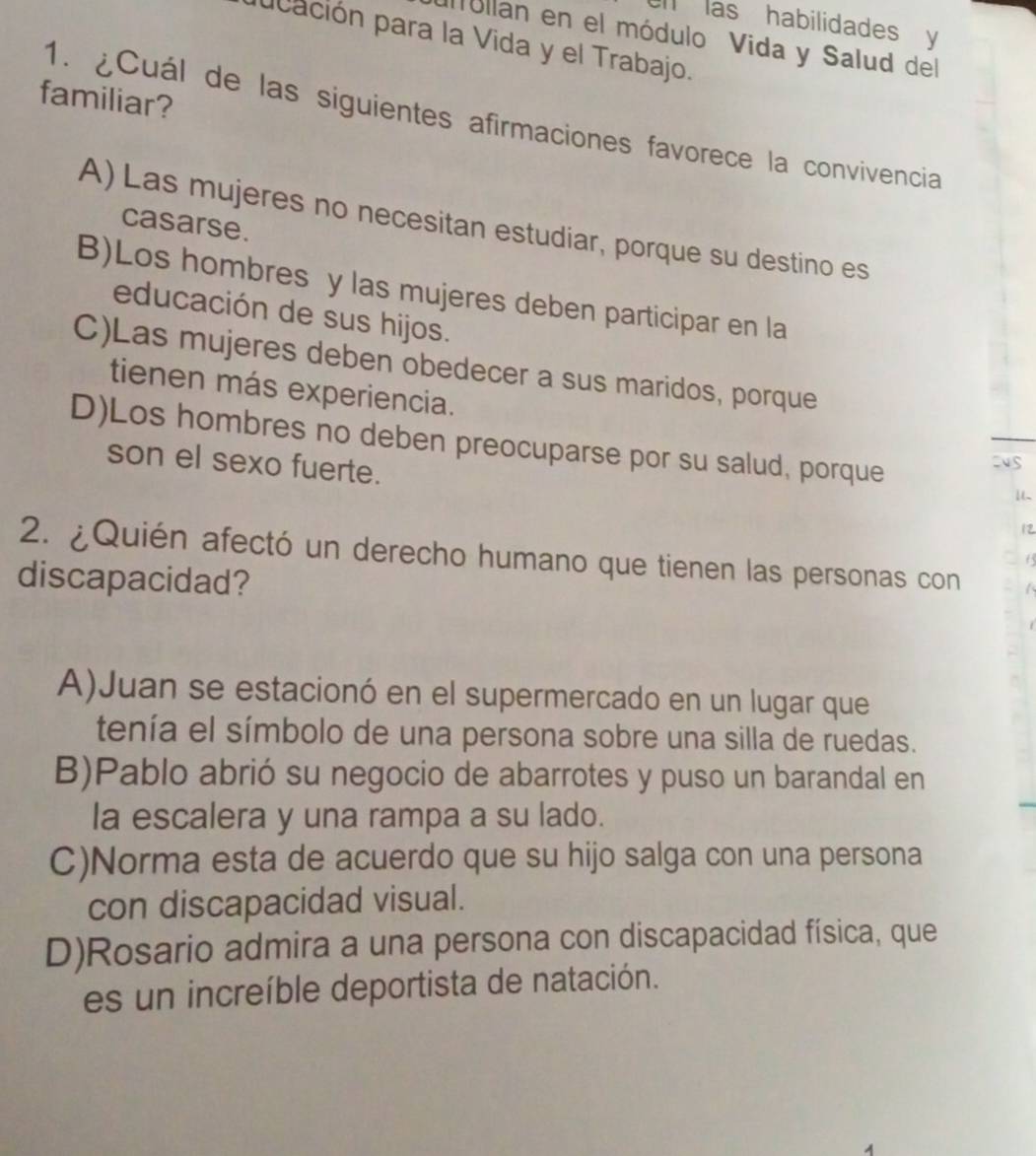 las habilidades y
Ilóllan en el módulo Vida y Salud del
ucación para la Vida y el Trabajo.
familiar?
1. ¿Cuál de las siguientes afirmaciones favorece la convivencia
A) Las mujeres no necesitan estudiar, porque su destino es
casarse.
B)Los hombres y las mujeres deben participar en la
educación de sus hijos.
C)Las mujeres deben obedecer a sus maridos, porque
tienen más experiencia.
D)Los hombres no deben preocuparse por su salud, porque
son el sexo fuerte. 12
2. ¿Quién afectó un derecho humano que tienen las personas con
65
discapacidad?
A)Juan se estacionó en el supermercado en un lugar que
tenía el símbolo de una persona sobre una silla de ruedas.
B)Pablo abrió su negocio de abarrotes y puso un barandal en
la escalera y una rampa a su lado.
C)Norma esta de acuerdo que su hijo salga con una persona
con discapacidad visual.
D)Rosario admira a una persona con discapacidad física, que
es un increíble deportista de natación.