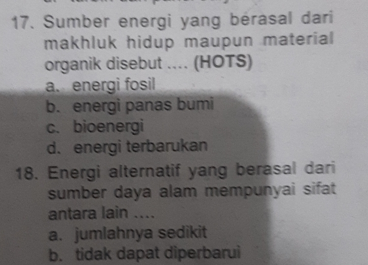 Sumber energi yang bérasal dari
makhluk hidup maupun material 
organik disebut .... (HOTS)
a. energi fosil
b. energi panas bumi
c. bioenergi
d. energi terbarukan
18. Energi alternatif yang berasal dari
sumber daya alam mempunyai sifat
antara lain ....
a. jumlahnya sedikit
b. tidak dapat diperbarui