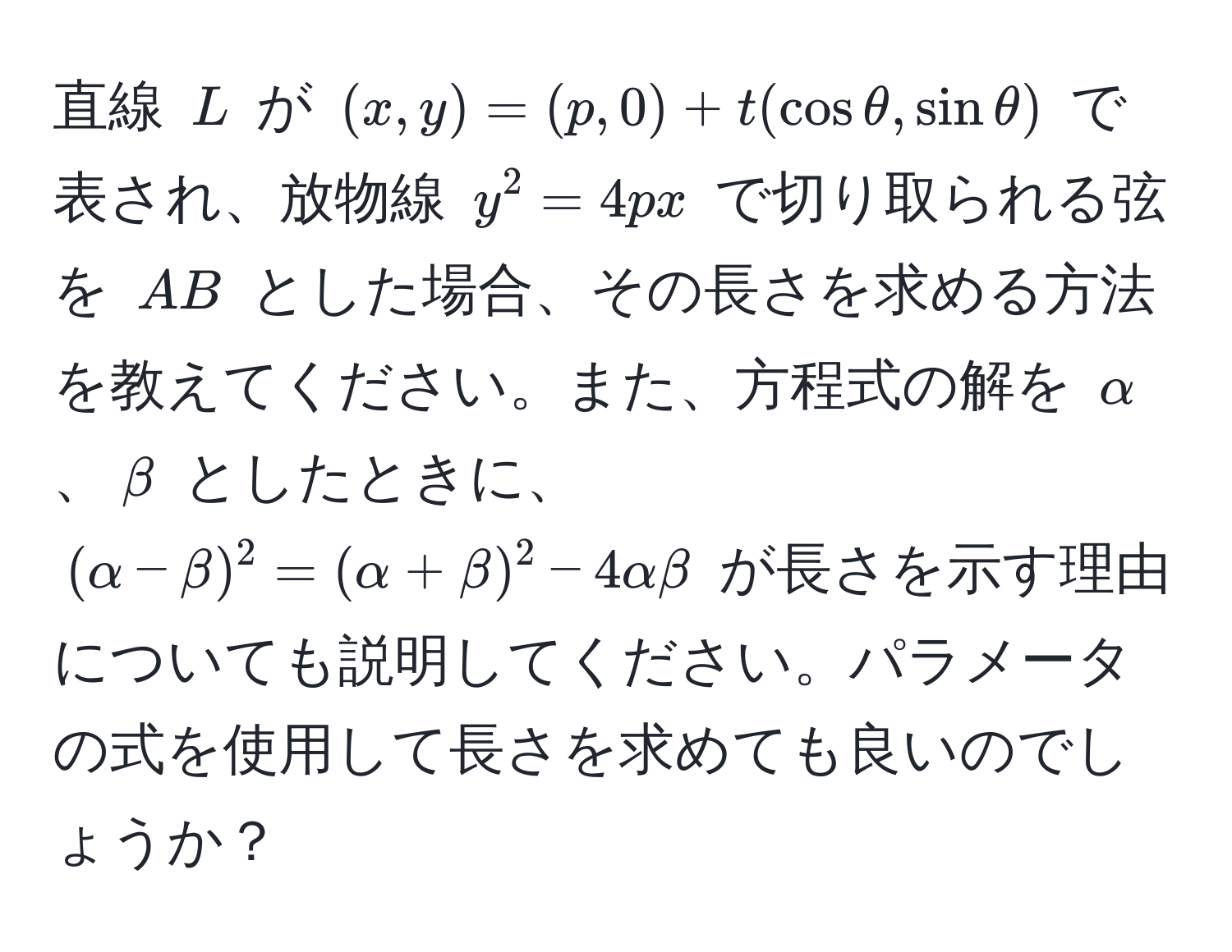 直線 $L$ が $(x,y) = (p,0) + t(cosθ, sinθ)$ で表され、放物線 $y^2 = 4px$ で切り取られる弦を $AB$ とした場合、その長さを求める方法を教えてください。また、方程式の解を $alpha$、$beta$ としたときに、$(alpha - beta)^2 = (alpha + beta)^2 - 4alphabeta$ が長さを示す理由についても説明してください。パラメータの式を使用して長さを求めても良いのでしょうか？