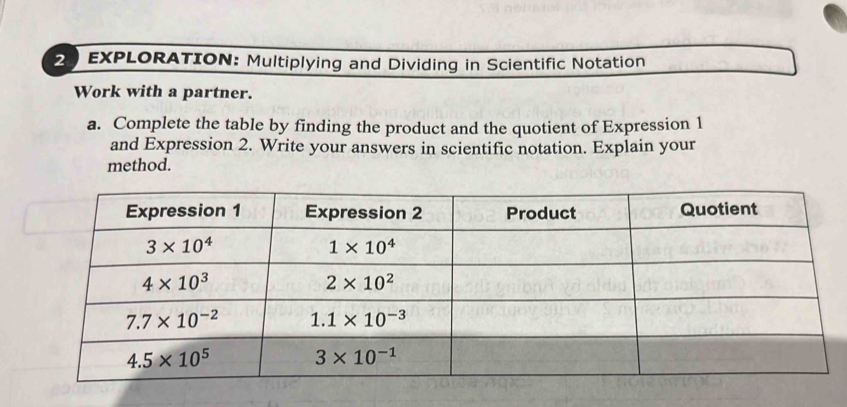 EXPLORATION: Multiplying and Dividing in Scientific Notation
Work with a partner.
a. Complete the table by finding the product and the quotient of Expression 1
and Expression 2. Write your answers in scientific notation. Explain your
method.