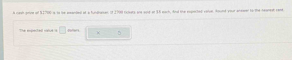 A cash prize of $2700 is to be awarded at a fundraiser. If 2700 tickets are sold at $8 each, find the expected value. Round your answer to the nearest cent. 
The expected value is □ dollars. X 5