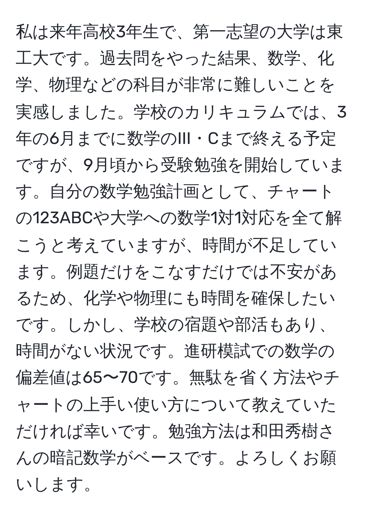 私は来年高校3年生で、第一志望の大学は東工大です。過去問をやった結果、数学、化学、物理などの科目が非常に難しいことを実感しました。学校のカリキュラムでは、3年の6月までに数学のIII・Cまで終える予定ですが、9月頃から受験勉強を開始しています。自分の数学勉強計画として、チャートの123ABCや大学への数学1対1対応を全て解こうと考えていますが、時間が不足しています。例題だけをこなすだけでは不安があるため、化学や物理にも時間を確保したいです。しかし、学校の宿題や部活もあり、時間がない状況です。進研模試での数学の偏差値は65〜70です。無駄を省く方法やチャートの上手い使い方について教えていただければ幸いです。勉強方法は和田秀樹さんの暗記数学がベースです。よろしくお願いします。