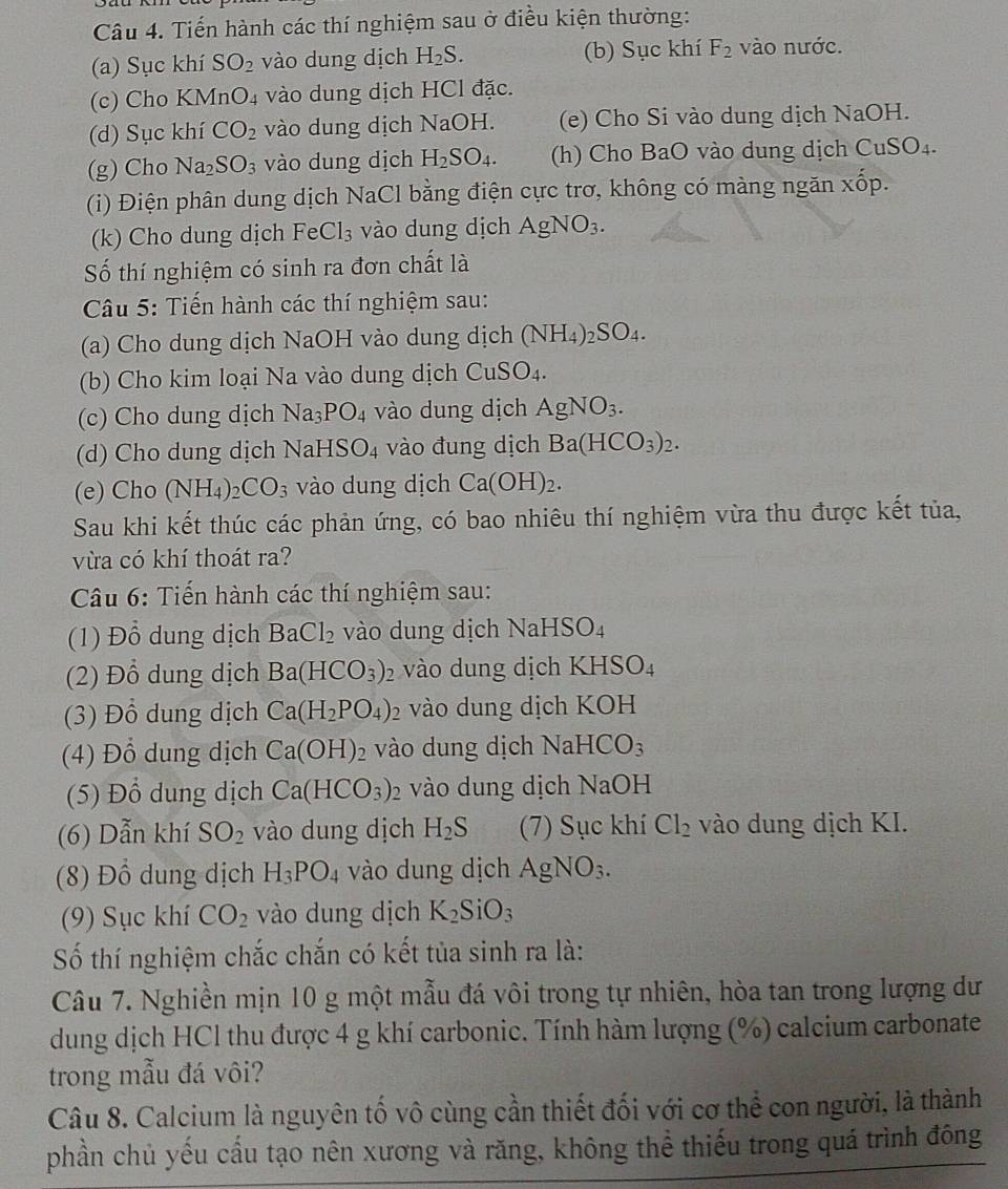 Tiến hành các thí nghiệm sau ở điều kiện thường:
(a) Sục khí SO_2 vào dung dịch H_2S. (b) Sục khí F_2 vào nước.
(c) Cho KM InO_4 vào dung dịch HCl đặc.
(d) Sục khí CO_2 vào dung dịch NaOH. (e) Cho Si vào dung dịch NaOH.
(g)Cho Na_2SO_3 vào dung dịch H_2SO_4. (h) Cho BaO vào dung dịch CuSO_4.
(i) Điện phân dung dịch NaCl bằng điện cực trơ, không có màng ngăn xốp.
(k) Cho dung dịch FeCl_3 vào dung dịch AgNO_3.
Số thí nghiệm có sinh ra đơn chất là
Câu 5: Tiến hành các thí nghiệm sau:
(a) Cho dung dịch NaOH vào dung dịch (NH_4)_2SO_4.
(b) Cho kim loại Na vào dung dịch CuSO_4.
(c) Cho dung dịch Na_3PO_4 vào dung dịch AgNO_3.
(d) Cho dung dịch NaHSO_4 vào đung dịch Ba(HCO_3)_2.
(e) Cho (NH_4 ) _2CO_3 vào dung dịch Ca(OH)_2.
Sau khi kết thúc các phản ứng, có bao nhiêu thí nghiệm vừa thu được kết tủa,
vừa có khí thoát ra?
Câu 6: Tiến hành các thí nghiệm sau:
(1) Đổ dung dịch BaCl_2 vào dung dịch N aHSO_4
(2) Đồ dung dịch Ba(HCO_3) 2 vào dung dịch KH SO_4
(3) Đổ dung dịch Ca(H_2PO_4)_2 vào dung dịch KOH
(4) Đổ dung dịch Ca(OH)_2 vào dung dịch NaHCO_3
(5) Đổ dung dịch Ca(HCO_3)_2 vào dung dịch NaOH
(6) Dẫn khí SO_2 vào dung dịch H_2S (7) Sục khí Cl_2 vào dung dịch KI.
(8) Đồ dung dịch H_3PO_4 vào dung dịch AgNO_3.
(9) Sục khí CO_2 vào dung dịch K_2SiO_3
Số thí nghiệm chắc chắn có kết tủa sinh ra là:
Câu 7. Nghiền mịn 10 g một mẫu đá vôi trong tự nhiên, hòa tan trong lượng dư
dung dịch HCl thu được 4 g khí carbonic. Tính hàm lượng (%) calcium carbonate
trong mẫu đá vôi?
Câu 8. Calcium là nguyên tố vô cùng cần thiết đối với cơ thể con người, là thành
phần chủ yếu cầu tạo nên xương và răng, không thể thiếu trong quá trình đông