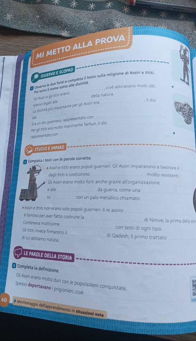 MI METTO ALLA PROVA 
O oservo e scopro 
Osserva le due fonti e completa il testo sulla religione di Assiri e Ittiti 
, cioè adoravano molti dèi, 
Poi scrivi il nome sotto alle divinità. 
Gli Assiri e gli Ittiti erano 
della natura. 
spesso legati alle 
_, il dio 
_ 
La divinità più importante per gli Assiri era 
_:. 
del 
Era un dio guerriero, rappresentato con 
_ 
Per gli Ittiti era molto importante Tarhun, il dio_ 
. 
rappresentato con 
STUDIO E IMPARO 
Completa i testi con le parole corrette. 
_ 
● Assiri e Ittiti erano popoli guerrieri. Gli Assiri impararono a lavorare il 
dagli Ittiti e costruirono _molto resistenti. 
Gli Assiri erano molto forti anche grazie all’organizzazione_ 
_ 
e alle_ da guerra, come una 
su_ con un palo metallico chiamato 
_ 
_ 
● Assiri e Ittiti non erano solo popoli guerrieri. Il re assiro 
è famoso per aver fatto costruire la _di Ninive, la prima della stor 
Conteneva moltissime _con testi di ogni tipo. 
Gli Ittiti invece firmarono il _di Qadesh, il primo trattato_ 
di cui abbiamo notizia. 
LE PAROLE DELLA STORIA 
€ Completa la definizione. 
Gli Assiri erano molto duri con le popolazioni conquistate. 
Spesso deportavano i prigionieri, cioè 

60 Monitoraggio dell'apprendimento in situazioni note