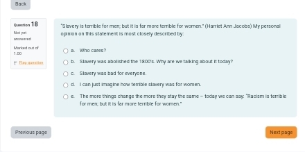 Back
question 18 "Slavery is terrible for men; but it is far more terrible for women." (Harriet Ann Jacobs) My persona
opinion on this statement is most closely described by:
Nort yuart arawerec
Marked out ol 1.0C
a. Who cares?
Elag queation b. Slavery was abolished the 1800 's. Why are we talking about it today?
c. Slavery was bad for everyone
d. I can just imagine how terrible slavery was for women.
e. The more things change the more they stay the same — today we can say: "Racism is terrible
for men; but it is far more terrible for women."
Previous page Next page