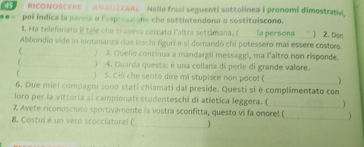 RICONOSCERE ANALIZZARE Nelle frasi seguenti sottolinea i pronomi dimostrativi, 
poi indica la parola o l'espressione che sottintendono o sostituiscono. 
1. Ha telefonato il tale che ti aveva cercato l'altra settimana. ( ___ la persona ₹) 2. Don 
Abbondio vide in lontananza due loschi figuri e si domandò chi potessero mai essere costoro. 
 _) 3. Quello continua a mandargli messaggi, ma laltro non risponde. 
 
_) 4. Guarda questa: è una collana di perle di grande valore. 
_ ) 5. Ciò che sento dire mi stupisce non poco! (_ ) 
6. Due miei compagni sono stati chiamati dal preside. Questi si è complimentato con 
loro per la vittoria ai campionati studenteschi di atletica leggera. (_ ) 
7. Avete riconosciuto sportivamente la vostra sconfitta, questo vi fa onore! ( _) 
8. Costui è un vero scocciatore! (_ )