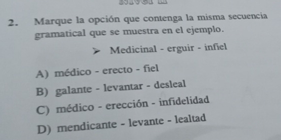 Marque la opción que contenga la misma secuencia
gramatical que se muestra en el ejemplo.
Medicinal - erguir - infiel
A) médico - erecto - fiel
B) galante - levantar - desleal
C) médico - erección - infidelidad
D) mendicante - levante - lealtad