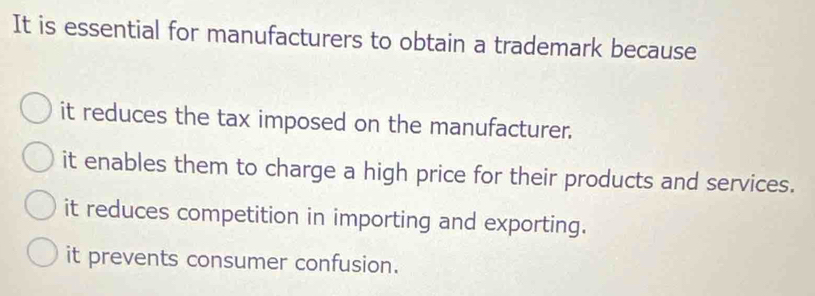 It is essential for manufacturers to obtain a trademark because
it reduces the tax imposed on the manufacturer.
it enables them to charge a high price for their products and services.
it reduces competition in importing and exporting.
it prevents consumer confusion.