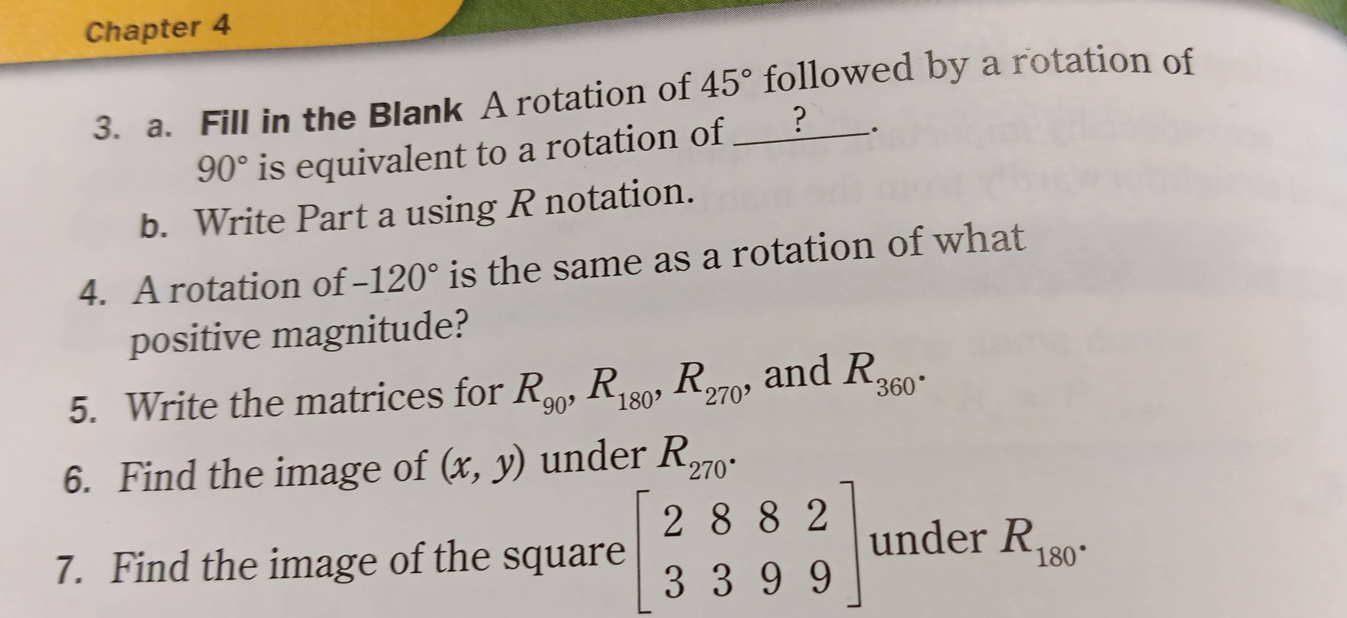 Chapter 4 
3. a. Fill in the Blank A rotation of 45° followed by a rotation of
90° is equivalent to a rotation of ____? __. 
b. Write Part a using R notation. 
4. A rotation of -120° is the same as a rotation of what 
positive magnitude? 
5. Write the matrices for R_90, R_180, R_270 , and R_360°
6. Find the image of (x,y) under R_270°
7. Find the image of the square beginbmatrix 2882 3399endbmatrix under R_180°