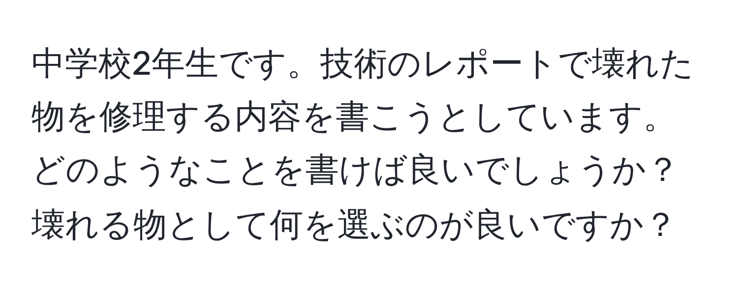 中学校2年生です。技術のレポートで壊れた物を修理する内容を書こうとしています。どのようなことを書けば良いでしょうか？壊れる物として何を選ぶのが良いですか？