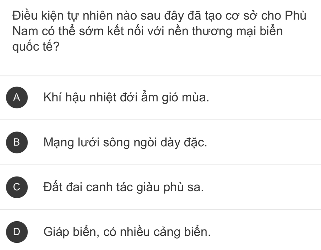 Điều kiện tự nhiên nào sau đây đã tạo cơ sở cho Phù
Nam có thể sớm kết nối với nền thương mại biển
quốc tế?
A Khí hậu nhiệt đới ẩm gió mùa.
B Mạng lưới sông ngòi dày đặc.
C Đất đai canh tác giàu phù sa.
D Giáp biển, có nhiều cảng biển.