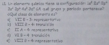 I1. Un elemento químico tiene la configuración: 1s^22s^22p^4
3s^23p^44s^23d^4 A qué grupo y periodo perterecs?
«Qué clase de elemento es»
q VIX B - 3: representativo
b) VIII 8 - 4: transición
c) I A - 4 repnesentativa
d) VI B - 4 transición
e) VILI 8 - 4: representativo