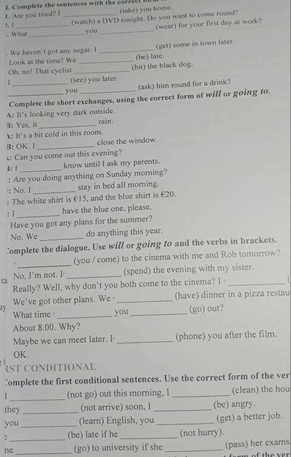 Complete the sentences with the correct 101
1. Are you tired? I _. (take) you home.
!. |_
(watch) a DVD tonight. Do you want to come round?
. What_ you _(wear) for your first day at work?
. We haven't got any sugar. I _(get) some in town later.
Look at the time! We _(be) late.
Oh, no! That cyclist _(hit) the black dog.
(see) you later.
_you (ask) him round for a drink?
_Complete the short exchanges, using the correct form of will or going to.
A: It's looking very dark outside.
B: Yes, it _rain.
A: It's a bit cold in this room.
B: OK. I _close the window.
: Can you come out this evening?
3: 1 _know until I ask my parents.
: Are you doing anything on Sunday morning?
|: No. I _stay in bed all morning.
: The white shirt is €15, and the blue shirt is €20.
: I _have the blue one, please.
Have you got any plans for the summer?
No. We do anything this year.
Complete the dialogue. Use will or going to and the verbs in brackets.
_
(you / come) to the cinema with me and Rob tomorrow?
(spend) the evening with my sister.
Ca No, I'm not. I:_
Really? Well, why don't you both come to the cinema? I_
We've got other plans. We _(have) dinner in a pizza restau
ay
What time _you _(go) out?
About 8.00. Why?
Maybe we can meet later. I _(phone) you after the film.
OK.
RST CONDITIONAL
Complete the first conditional sentences. Use the correct form of the ver
I_ (not go) out this morning, I _(clean) the hou
they _(not arrive) soon, I _(be) angry.
you _(learn) English, you _(get) a better job.
_
(be) late if he _(not hurry).
ne _(go) to university if she _(pass) her exams
m o     th e  ver