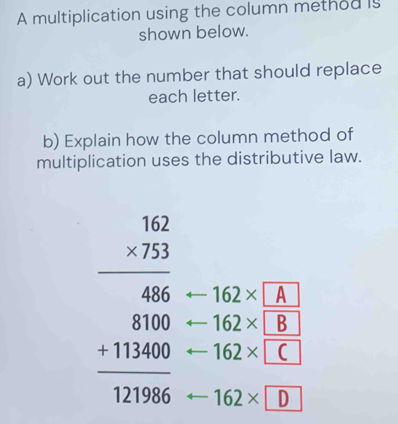 A multiplication using the column method is 
shown below. 
a) Work out the number that should replace 
each letter. 
b) Explain how the column method of 
multiplication uses the distributive law.
beginarrayr 3.beginarrayr 52 * 753 hline 406 8100 +11200 hline 121606endarray 162* A
162* B
162× C
162* D