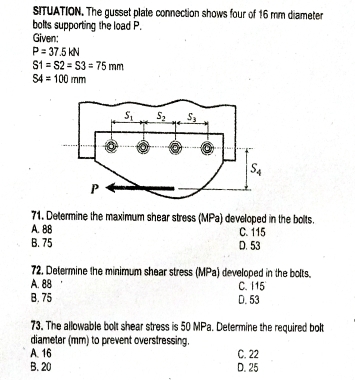 SITUATION. The gusset plate connection shows four of 16 mm diameter
bolts supporting the load P.
Given;
P=37.5kN
S1=S2=S3=75mm
S4=100mm
71. Determine the maximum shear stress (MPa) developed in the bolts.
A. 88 C. 115
B. 75 D. 53
72. Determine the minimum shear stress (MPa) developed in the bolts.
A. 88 C. I15
B. 75 D. 53
73. The allowable bolt shear stress is 50 MPa. Determine the required bolt
diameter (mm) to prevent overstressing.
A. 16 C. 22
B. 20 D. 25