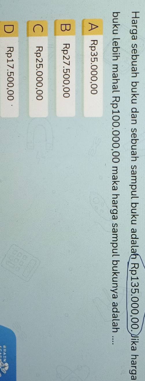 Harga sebuah buku dan sebuah sampul buku adalan Rp135.000,00. Jika harga
buku lebih mahal Rp100.000,00 maka harga sampul bukunya adalah ....
A Rp35.000,00
B Rp27.500,00
Rp25.000,00
Rp17.500,00 ·
BRAIN