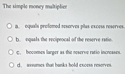 The simple money multiplier
a. equals preferred reserves plus excess reserves.
b. equals the reciprocal of the reserve ratio.
c. becomes larger as the reserve ratio increases.
d. assumes that banks hold excess reserves.