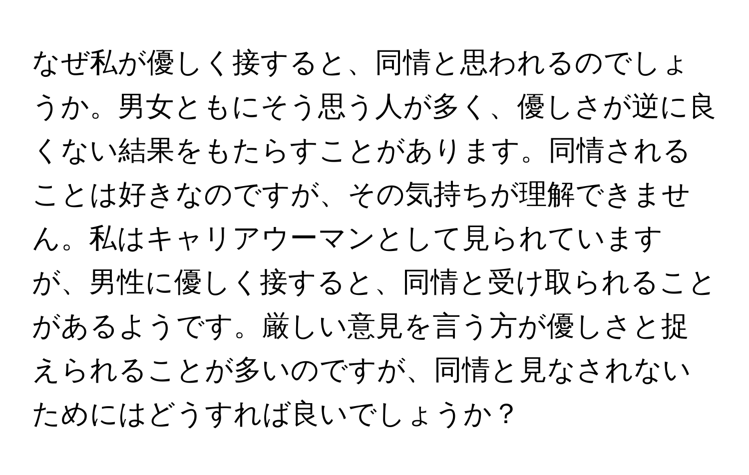 なぜ私が優しく接すると、同情と思われるのでしょうか。男女ともにそう思う人が多く、優しさが逆に良くない結果をもたらすことがあります。同情されることは好きなのですが、その気持ちが理解できません。私はキャリアウーマンとして見られていますが、男性に優しく接すると、同情と受け取られることがあるようです。厳しい意見を言う方が優しさと捉えられることが多いのですが、同情と見なされないためにはどうすれば良いでしょうか？