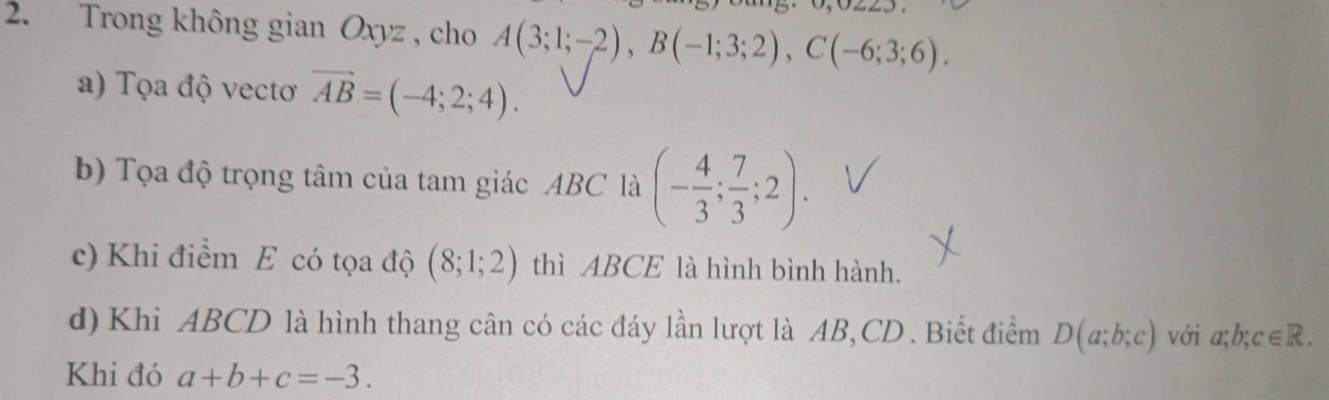 Trong không gian Oxyz , cho A(3;1;-2), B(-1;3;2), C(-6;3;6). 
a) Tọa độ vectoơ vector AB=(-4;2;4). 
b) Tọa độ trọng tâm của tam giác ABC là (- 4/3 ; 7/3 ;2). 
c) Khi điểm E có tọa độ (8;1;2) thì ABCE là hình bình hành. 
d) Khi ABCD là hình thang cân có các đáy lần lượt là AB, CD. Biết điểm D(a;b;c) với a;b;c∈ R. 
Khi đó a+b+c=-3.