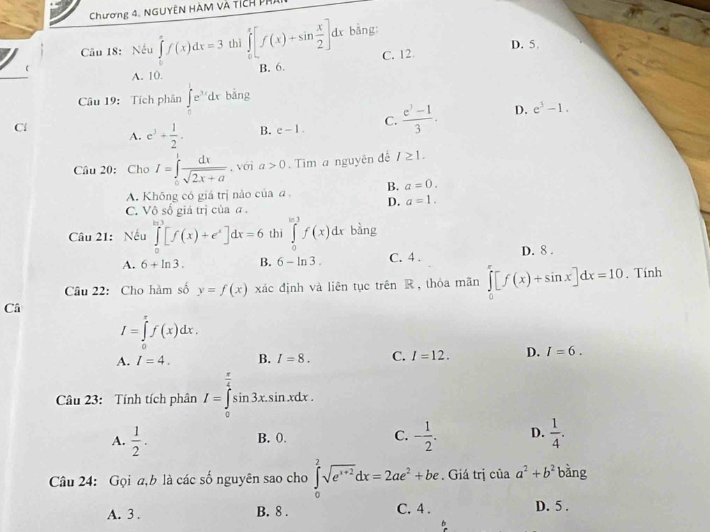 Chương 4. NGUYÊN HàM và tích phi
Câu 18:  Nếu ∈tlimits _0^((π)f(x)dx=3 thì ∈tlimits _0^x[f(x)+sin frac x)2]dx bằng
D. 5
A. 10. B. 6. C. 12.
Câu 19: Tích phân ∈tlimits _0^(1e^3x)dxbang
D. e^3-1.
Cl
A. e^3+ 1/2 .
B. e-1.
C.  (e^3-1)/3 .
Câu 20: Cho I=∈tlimits _0^(1frac dx)sqrt(2x+a) , với a>0 Tim a nguyên để I≥ 1.
B. a=0.
A. Không có giá trị nào của a
D. a=1.
C. Vhat oshat o giá trị cùa ā .
Câu 21: Nếu ∈tlimits _0^(e[f(x)+e^x)]dx=6 thì ∈tlimits _0^((ln 3)f(x)dx bàng
D. 8 .
A. 6+ln 3). B. 6-ln 3. C. 4 .
Câu 22: Cho hàm số y=f(x) xác định và liên tục trên R, thỏa mãn ∈tlimits _0^((π)[f(x)+sin x]dx=10. Tính
Câ
I=∈tlimits _0^rf(x)dx.
A. I=4. B. I=8. C. I=12.
D. I=6.
Câu 23: Tính tích phân I=∈tlimits _0^(frac π)4)sin 3x.sin xdx.
A.  1/2 . B. 0. C. - 1/2 . D.  1/4 .
Câu 24: Gọi a,b là các số nguyên sao cho ∈tlimits _0^(2sqrt(e^x+2))dx=2ae^2+be. Giá trị của a^2+b^2 bǎng
A. 3 . B. 8 . C. 4 .
D. 5 .
b