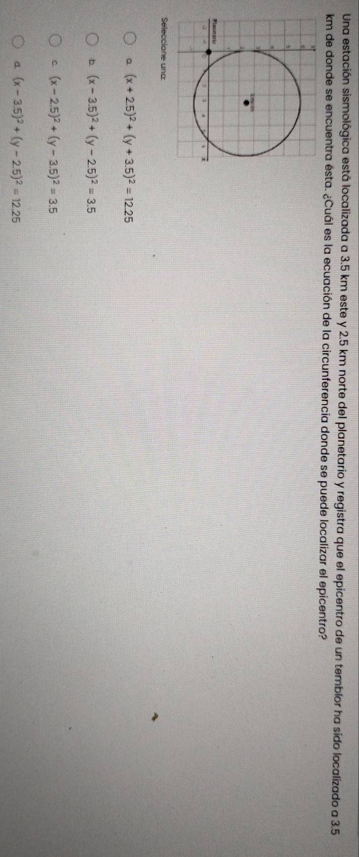 Una estación sismológica está localizada a 3.5 km este y 2.5 km norte del planetario y registra que el epicentro de un temblor ha sido localizado a 3.5
km de donde se encuentra ésta. ¿Cuál es la ecuación de la circunferencia donde se puede localizar el epicentro?
Seleccione una:
a. (x+2.5)^2+(y+3.5)^2=12.25
b. (x-3.5)^2+(y-2.5)^2=3.5
C. (x-2.5)^2+(y-3.5)^2=3.5
d. (x-3.5)^2+(y-2.5)^2=12.25