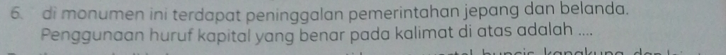 di monumen ini terdapat peninggalan pemerintahan jepang dan belanda. 
Penggunaan huruf kapital yang benar pada kalimat di atas adalah ....