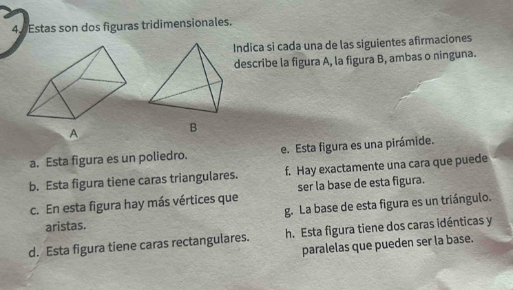 Estas son dos figuras tridimensionales.
Indica si cada una de las siguientes afirmaciones
describe la figura A, la figura B, ambas o ninguna.
B
a. Esta figura es un poliedro. e. Esta figura es una pirámide.
b. Esta figura tiene caras triangulares. f. Hay exactamente una cara que puede
ser la base de esta figura.
c. En esta figura hay más vértices que
g. La base de esta figura es un triángulo.
aristas.
d. Esta figura tiene caras rectangulares. h. Esta figura tiene dos caras idénticas y
paralelas que pueden ser la base.