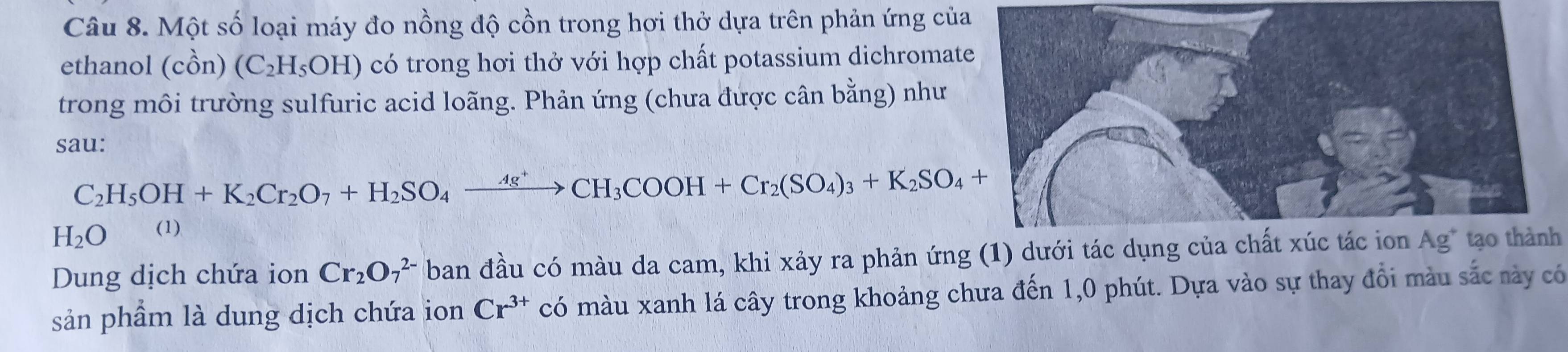 Một số loại máy đo nồng độ cồn trong hơi thở dựa trên phản ứng của 
ethanol (chat On) (C_2H_5OH) có trong hơi thở với hợp chất potassium dichromat 
trong môi trường sulfuric acid loãng. Phản ứng (chưa được cân bằng) như 
sau:
C_2H_5OH+K_2Cr_2O_7+H_2SO_4xrightarrow Ag^+CH_3COOH+Cr_2(SO_4)_3+K_2SO_4+
H_2O (1) 
Dung dịch chứa ion Cr_2O_7^((2-) ban đầu có màu da cam, khi xảy ra phản ứng (1) dưới tác dụng của chất xúc tác ion Ag* tạo thành 
sản phầm là dung dịch chứa ion Cr^3+) có màu xanh lá cây trong khoảng chưa đến 1, 0 phút. Dựa vào sự thay đổi màu sắc này có