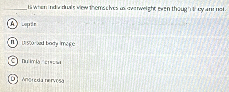 is when individuals view themselves as overweight even though they are not.
A Leptin
B Distorted body image
C Bulimia nervosa
D Anorexia nervosa