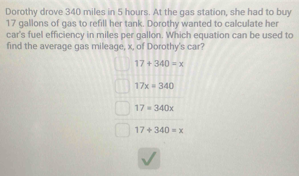 Dorothy drove 340 miles in 5 hours. At the gas station, she had to buy
17 gallons of gas to refill her tank. Dorothy wanted to calculate her
car's fuel efficiency in miles per gallon. Which equation can be used to
find the average gas mileage, x, of Dorothy's car?
17+340=x
17x=340
17=340x
17/ 340=x