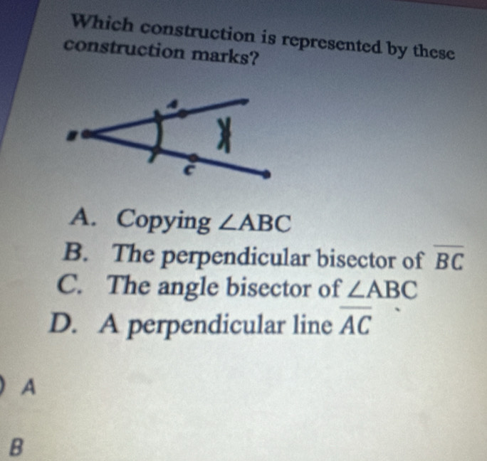 Which construction is represented by these
construction marks?
A. Copying ∠ ABC
B. The perpendicular bisector of overline BC
C. The angle bisector of ∠ ABC
D. A perpendicular line overline AC
A
B