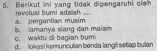 Berikut ini yang tidak dipengaruhi oleh
revolusi bumi adalah ....
a. pergantian musim
b. lamanya siang dan malam
c. waktu di bagian bumi
d. lokasi kemunculan benda langit setiap bulan