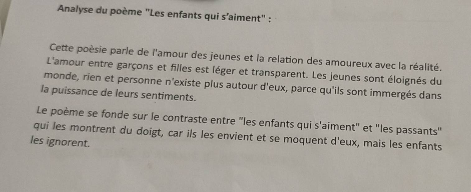 Analyse du poème "Les enfants qui s’aiment" : 
Cette poèsie parle de l'amour des jeunes et la relation des amoureux avec la réalité. 
L'amour entre garçons et filles est léger et transparent. Les jeunes sont éloignés du 
monde, rien et personne n'existe plus autour d'eux, parce qu'ils sont immergés dans 
la puissance de leurs sentiments. 
Le poème se fonde sur le contraste entre "les enfants qui s'aiment" et "les passants" 
qui les montrent du doigt, car ils les envient et se moquent d'eux, mais les enfants 
les ignorent.