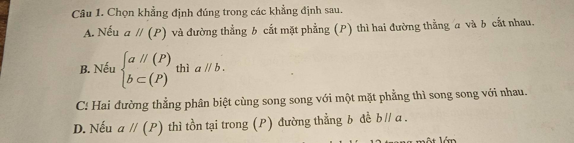 Chọn khẳng định đúng trong các khẳng định sau.
A. Nếu aparallel (P) và đường thắng b cắt mặt phẳng (P) thì hai đường thẳng a và b cắt nhau.
B. Nếu beginarrayl aparallel (P) b⊂ (P)endarray. thì aparallel b.
C: Hai đường thẳng phân biệt cùng song song với một mặt phẳng thì song song với nhau.
D. Nếu aparallel (P) thì tồn tại trong (P) đường thẳng b đề b // a.