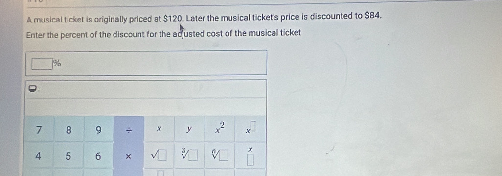 A musical ticket is originally priced at $120. Later the musical ticket's price is discounted to $84. 
Enter the percent of the discount for the adjusted cost of the musical ticket
%
7 8 9 ÷ x y x^2 x
4 5 6 × sqrt(□ ) 3/
x