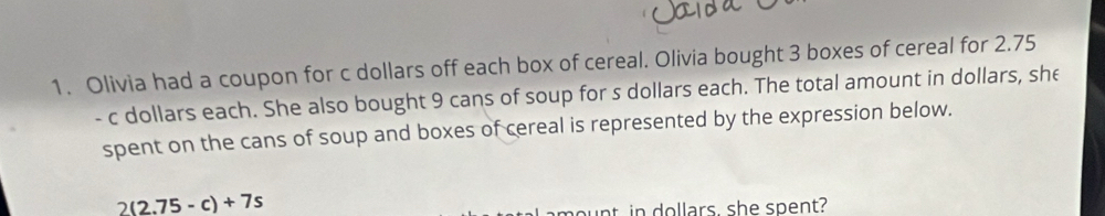 Olivia had a coupon for c dollars off each box of cereal. Olivia bought 3 boxes of cereal for 2.75
- c dollars each. She also bought 9 cans of soup for s dollars each. The total amount in dollars, she 
spent on the cans of soup and boxes of cereal is represented by the expression below.
2(2.75-c)+7s
ou nt in dollars, she spent?