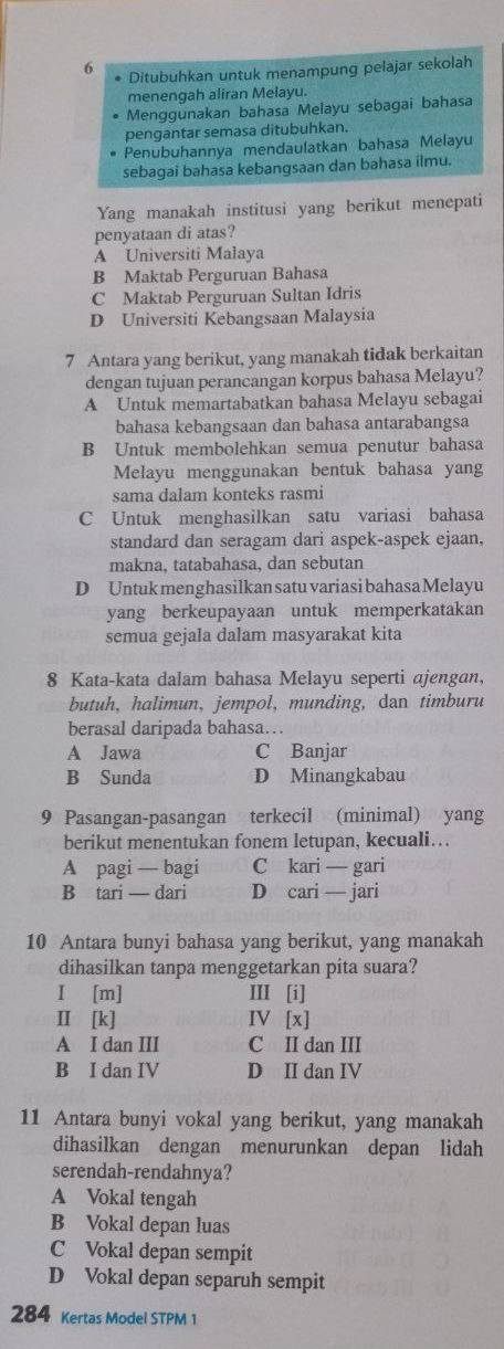 Ditubuhkan untuk menampung pelajar sekolah
menengah aliran Melayu.
• Menggunakan bahasa Melayu sebagai bahasa
pengantar semasa ditubuhkan.
Penubuhannya mendaulatkan bahasa Melayu
sebagai bahasa kebangsaan dan bahasa ilmu.
Yang manakah institusi yang berikut menepati
penyataan di atas?
A Universiti Malaya
B Maktab Perguruan Bahasa
C Maktab Perguruan Sultan Idris
D Universiti Kebangsaan Malaysia
7 Antara yang berikut, yang manakah tidak berkaitan
dengan tujuan perancangan korpus bahasa Melayu?
A Untuk memartabatkan bahasa Melayu sebagai
bahasa kebangsaan dan bahasa antarabangsa
B Untuk membolehkan semua penutur bahasa
Melayu menggunakan bentuk bahasa yang
sama dalam konteks rasmi
C Untuk menghasilkan satu variasi bahasa
standard dan seragam dari aspek-aspek ejaan,
makna, tatabahasa, dan sebutan
D Untuk menghasilkan satu variasi bahasa Melayu
yang berkeupayaan untuk memperkatakan
semua gejala dalam masyarakat kita
8 Kata-kata dalam bahasa Melayu seperti ajengan,
butuh, halimun, jempol, munding, dan timburu
berasal daripada bahasa…
A Jawa C Banjar
B Sunda D Minangkabau
9 Pasangan-pasangan . terkecil (minimal) yang
berikut menentukan fonem letupan, kecuali….
A pagi — bagi C kari — gari
B tari — dari D cari — jari
10 Antara bunyi bahasa yang berikut, yang manakah
dihasilkan tanpa menggetarkan pita suara?
I [m] Ⅲ[i]
Ⅱ [k] IV [x]
A I dan III C II dan III
B I dan IV D II dan IV
11 Antara bunyi vokal yang berikut, yang manakah
dihasilkan dengan menurunkan depan lidah
serendah-rendahnya?
A Vokal tengah
B Vokal depan luas
C Vokal depan sempit
D Vokal depan separuh sempit
284 Kertas Model STPM 1