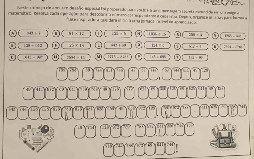 Neste começo de ano, um desafio especial foi preparado para você! Há uma mensagem secreta escondida em um enigma
matemático. Resolva cada operação para descobrir o número correspondente a cada letra. Depois, organize as letras para formar a
frase inspiradora que dará início a uma jornada incrível de aprendizado.
A 343/ 7 E 81* 12 1 125* 5 N 1035/ 15 R 256* 3 v 1256-845
B 128+652 F 25* 14 L 542+39 0 124* 6 s 512/ 4 7523-6764
D 1645-987 H 3584/ 14 M 9775-8987 P 145+698 T 542+99
759 788 69 744 411 744 49 69 744 69 744 411 49 128
1
49 411 972 69 641 759 768 49 128 972 625 69 350 625 69 625 641 49 128
843 744 128 128 625 780 625 581 625 658 49 658 972 128 780 972 788 411 625 69 658 744.
B 744 128 972 759 788 972 581 256 744 768
49
788 744 788 972 69 641 744
: