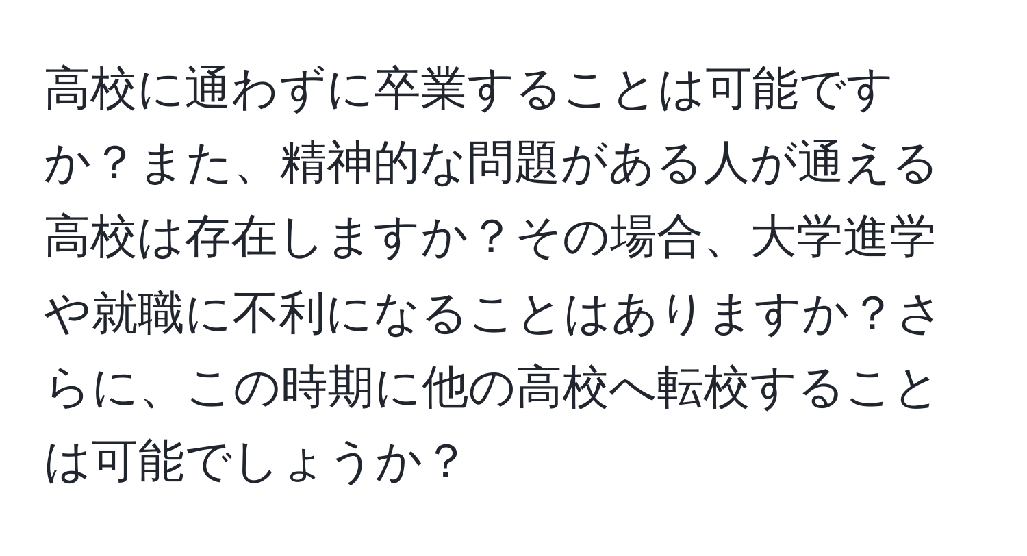 高校に通わずに卒業することは可能ですか？また、精神的な問題がある人が通える高校は存在しますか？その場合、大学進学や就職に不利になることはありますか？さらに、この時期に他の高校へ転校することは可能でしょうか？