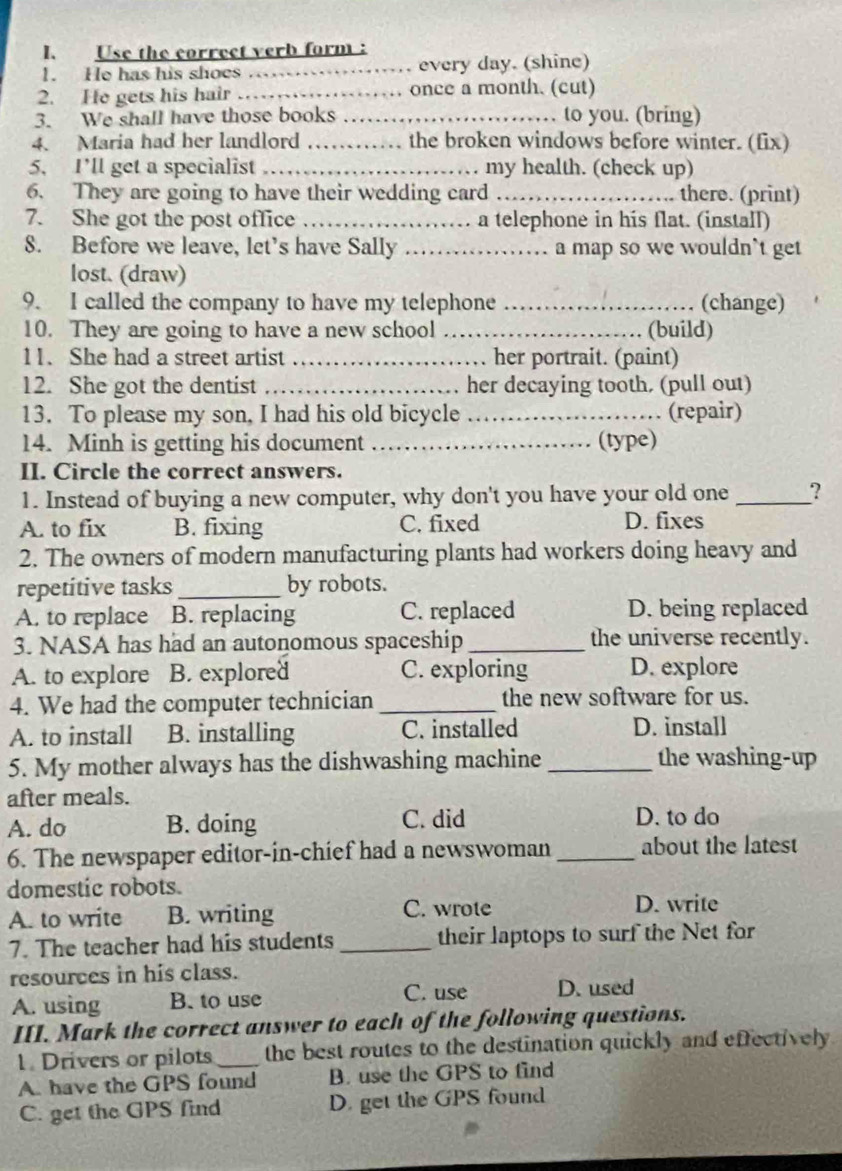 Use the correct verb form :
1. He has his shoes _every day. (shine)
2. He gets his hair _once a month. (cut)
3. We shall have those books _to you. (bring)
4. Maria had her landlord _the broken windows before winter. (fix)
5. I’ll get a specialist_ my health. (check up)
6. They are going to have their wedding card_ there. (print)
7. She got the post office _a telephone in his flat. (install)
8. Before we leave, let’s have Sally _a map so we wouldn`t get
lost. (draw)
9. I called the company to have my telephone _(change)
10. They are going to have a new school _(build)
11. She had a street artist _her portrait. (paint)
12. She got the dentist _her decaying tooth. (pull out)
13. To please my son, I had his old bicycle _(repair)
14. Minh is getting his document _(type)
II. Circle the correct answers.
1. Instead of buying a new computer, why don't you have your old one _?
A. to fix B. fixing C. fixed D. fixes
2. The owners of modern manufacturing plants had workers doing heavy and
repetitive tasks_ by robots.
A. to replace B. replacing C. replaced D. being replaced
3. NASA has had an autonomous spaceship _the universe recently.
A. to explore B. explored C. exploring D. explore
4. We had the computer technician _the new software for us.
A. to install B. installing C. installed D. install
5. My mother always has the dishwashing machine _the washing-up
after meals.
A. do B. doing C. did D. to do
6. The newspaper editor-in-chief had a newswoman _about the latest
domestic robots.
A. to write B. writing C. wrote D. write
7. The teacher had his students _their laptops to surf the Net for
resources in his class.
C. use
A. using B. to use D. used
III. Mark the correct answer to each of the following questions.
1. Drivers or pilots _the best routes to the destination quickly and effectively
A. have the GPS found B. use the GPS to find
C. get the GPS find D. get the GPS found