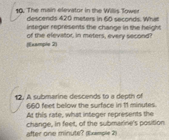 The main elevator in the Willis Tower 
descends 420 meters in 60 seconds. What 
integer represents the change in the height 
of the elevator, in meters, every second? 
(Example 2) 
12. A submarine descends to a depth of
660 feet below the surface in 11 minutes. 
At this rate, what integer represents the 
change, in feet, of the submarine's position 
after one minute? (Example 2)