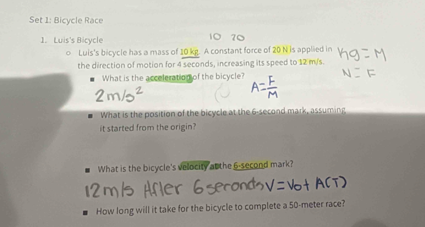 Set 1: Bicycle Race 
1. Luis's Bicycle 
。 Luis's bicycle has a mass of 10 kg. A constant force of 20 N is applied in 
the direction of motion for 4 seconds, increasing its speed to 12 m/s. 
What is the acceleration of the bicycle? 
What is the position of the bicycle at the 6-second mark, assuming 
it started from the origin? 
What is the bicycle's velocity at the 6-second mark? 
How long will it take for the bicycle to complete a 50-meter race?