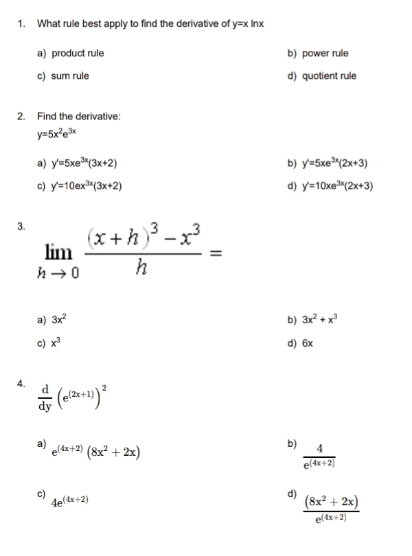 What rule best apply to find the derivative of y=xln x
a) product rule b) power rule
c) sum rule d) quotient rule
2. Find the derivative:
y=5x^2e^(3x)
a) y'=5xe^(3x)(3x+2) b) y'=5xe^(3x)(2x+3)
c) y'=10ex^(3x)(3x+2) d) y'=10xe^(3x)(2x+3)
3. limlimits _hto 0frac (x+h)^3-x^3h=
a) 3x^2 b) 3x^2+x^3
c) x^3 d) 6x
4.  d/dy (e^((2x+1)))^2
a) e^((4x+2))(8x^2+2x)
b)  4/e^((4x+2)) 
c)
4e^((4x+2))
d)  ((8x^2+2x))/e^((4x+2)) 