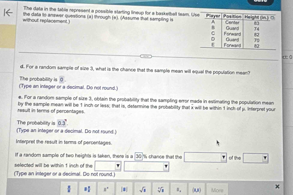 The data in the table represent a possible starting lineup for a basketball team. U
the data to answer questions (a) through (e). (Assume that sampling is 
without replacement.) 
ct: 0
d. For a random sample of size 3, what is the chance that the sample mean will equal the population mean?
The probability is 0.
(Type an integer or a decimal. Do not round.)
e. For a random sample of size 3, obtain the probability that the sampling error made in estimating the population mean
by the sample mean will be 1 inch or less; that is, determine the probability that x will be within 1 inch of μ. Interpret your
result in terms of percentages.
The probability is 0.3. 
(Type an integer or a decimal. Do not round.)
Interpret the result in terms of percentages.
If a random sample of two heights is taken, there is a 30 % chance that the of the
selected will be within 1 inch of the
(Type an integer or a decimal. Do not round.)
 □ /□   □  □ /□   B° |□ | sqrt(□ ) sqrt[3](□ ) B. (1,1) More